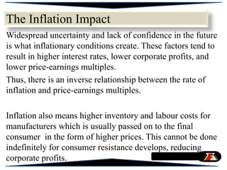 The Inflation Impact
Widespread uncertainty and lack of confidence in the future
is what inflationary conditions create. These factors tend to
result in higher interest rates, lower corporate profits, and
lower price-earnings multiples.
Thus, there is an inverse relationship between the rate of
inflation and price-earnings multiples.
Inflation also means higher inventory and labour costs for
manufacturers which is usually passed on to the final
consumer in the form of higher prices. This cannot be done
indefinitely for consumer resistance develops, reducing
corporate profits.
 