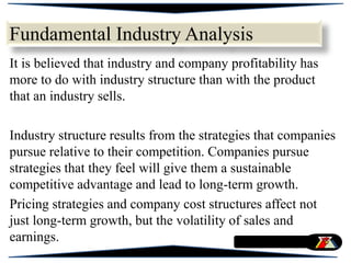 Fundamental Industry Analysis
It is believed that industry and company profitability has
more to do with industry structure than with the product
that an industry sells.
Industry structure results from the strategies that companies
pursue relative to their competition. Companies pursue
strategies that they feel will give them a sustainable
competitive advantage and lead to long-term growth.
Pricing strategies and company cost structures affect not
just long-term growth, but the volatility of sales and
earnings.
 