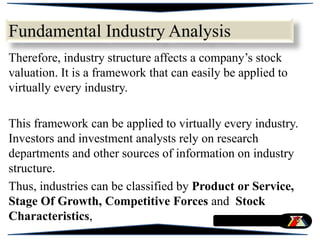 Therefore, industry structure affects a company’s stock
valuation. It is a framework that can easily be applied to
virtually every industry.
This framework can be applied to virtually every industry.
Investors and investment analysts rely on research
departments and other sources of information on industry
structure.
Thus, industries can be classified by Product or Service,
Stage Of Growth, Competitive Forces and Stock
Characteristics,
Fundamental Industry Analysis
 