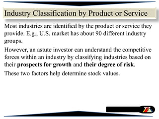 Industry Classification by Product or Service
Most industries are identified by the product or service they
provide. E.g., U.S. market has about 90 different industry
groups.
However, an astute investor can understand the competitive
forces within an industry by classifying industries based on
their prospects for growth and their degree of risk.
These two factors help determine stock values.
 