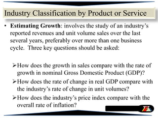 • Estimating Growth: involves the study of an industry’s
reported revenues and unit volume sales over the last
several years, preferably over more than one business
cycle. Three key questions should be asked:
How does the growth in sales compare with the rate of
growth in nominal Gross Domestic Product (GDP)?
How does the rate of change in real GDP compare with
the industry’s rate of change in unit volumes?
How does the industry’s price index compare with the
overall rate of inflation?
Industry Classification by Product or Service
 
