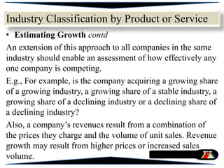 • Estimating Growth contd
An extension of this approach to all companies in the same
industry should enable an assessment of how effectively any
one company is competing.
E.g., For example, is the company acquiring a growing share
of a growing industry, a growing share of a stable industry, a
growing share of a declining industry or a declining share of
a declining industry?
Also, a company’s revenues result from a combination of
the prices they charge and the volume of unit sales. Revenue
growth may result from higher prices or increased sales
volume.
Industry Classification by Product or Service
 