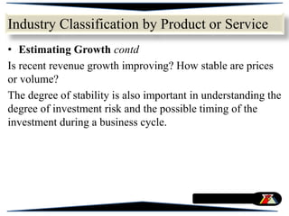 • Estimating Growth contd
Is recent revenue growth improving? How stable are prices
or volume?
The degree of stability is also important in understanding the
degree of investment risk and the possible timing of the
investment during a business cycle.
Industry Classification by Product or Service
 