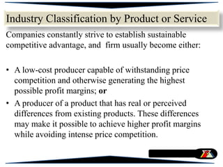 Companies constantly strive to establish sustainable
competitive advantage, and firm usually become either:
• A low-cost producer capable of withstanding price
competition and otherwise generating the highest
possible profit margins; or
• A producer of a product that has real or perceived
differences from existing products. These differences
may make it possible to achieve higher profit margins
while avoiding intense price competition.
Industry Classification by Product or Service
 