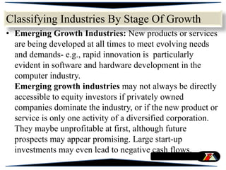 Classifying Industries By Stage Of Growth
• Emerging Growth Industries: New products or services
are being developed at all times to meet evolving needs
and demands- e.g., rapid innovation is particularly
evident in software and hardware development in the
computer industry.
Emerging growth industries may not always be directly
accessible to equity investors if privately owned
companies dominate the industry, or if the new product or
service is only one activity of a diversified corporation.
They maybe unprofitable at first, although future
prospects may appear promising. Large start-up
investments may even lead to negative cash flows.
 