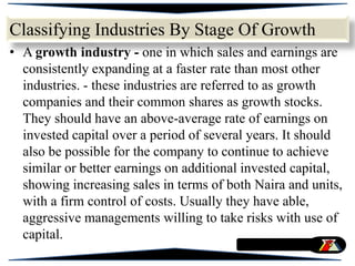 • A growth industry - one in which sales and earnings are
consistently expanding at a faster rate than most other
industries. - these industries are referred to as growth
companies and their common shares as growth stocks.
They should have an above-average rate of earnings on
invested capital over a period of several years. It should
also be possible for the company to continue to achieve
similar or better earnings on additional invested capital,
showing increasing sales in terms of both Naira and units,
with a firm control of costs. Usually they have able,
aggressive managements willing to take risks with use of
capital.
Classifying Industries By Stage Of Growth
 