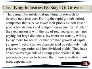 • There might be substantial spending on research to
develop new products. During the rapid growth period,
companies that survive lower their prices as their cost of
production declines and competition intensifies. Much of
their expansion is with the use of retained earnings – not
paying out large dividends. Investors are usually willing
to pay more for securities that promise growth of capital
i.e. growth securities are characterized by relatively high
price-earnings ratios and low dividend yields. They have
an above average risk of a sharp price decline if, the
marketplace comes to believe that future growth will not
meet expectations.
Classifying Industries By Stage Of Growth
 