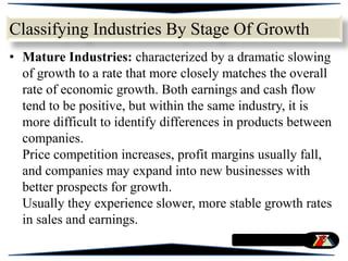 • Mature Industries: characterized by a dramatic slowing
of growth to a rate that more closely matches the overall
rate of economic growth. Both earnings and cash flow
tend to be positive, but within the same industry, it is
more difficult to identify differences in products between
companies.
Price competition increases, profit margins usually fall,
and companies may expand into new businesses with
better prospects for growth.
Usually they experience slower, more stable growth rates
in sales and earnings.
Classifying Industries By Stage Of Growth
 