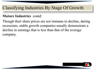 Mature Industries contd:
Though their share prices are not immune to decline, during
recessions, stable growth companies usually demonstrate a
decline in earnings that is less than that of the average
company.
Classifying Industries By Stage Of Growth
 