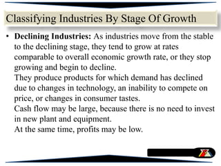 • Declining Industries: As industries move from the stable
to the declining stage, they tend to grow at rates
comparable to overall economic growth rate, or they stop
growing and begin to decline.
They produce products for which demand has declined
due to changes in technology, an inability to compete on
price, or changes in consumer tastes.
Cash flow may be large, because there is no need to invest
in new plant and equipment.
At the same time, profits may be low.
Classifying Industries By Stage Of Growth
 