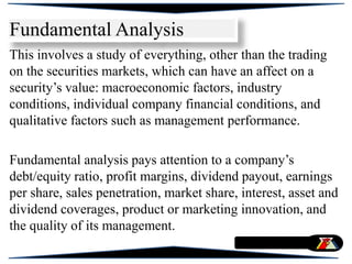 This involves a study of everything, other than the trading
on the securities markets, which can have an affect on a
security’s value: macroeconomic factors, industry
conditions, individual company financial conditions, and
qualitative factors such as management performance.
Fundamental analysis pays attention to a company’s
debt/equity ratio, profit margins, dividend payout, earnings
per share, sales penetration, market share, interest, asset and
dividend coverages, product or marketing innovation, and
the quality of its management.
Fundamental Analysis
 