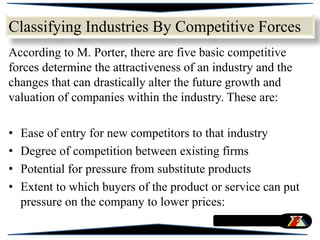 According to M. Porter, there are five basic competitive
forces determine the attractiveness of an industry and the
changes that can drastically alter the future growth and
valuation of companies within the industry. These are:
• Ease of entry for new competitors to that industry
• Degree of competition between existing firms
• Potential for pressure from substitute products
• Extent to which buyers of the product or service can put
pressure on the company to lower prices:
Classifying Industries By Competitive Forces
 
