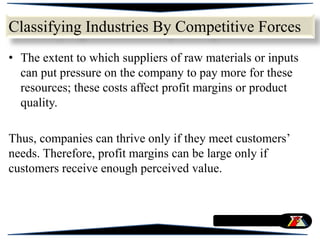 • The extent to which suppliers of raw materials or inputs
can put pressure on the company to pay more for these
resources; these costs affect profit margins or product
quality.
Thus, companies can thrive only if they meet customers’
needs. Therefore, profit margins can be large only if
customers receive enough perceived value.
Classifying Industries By Competitive Forces
 