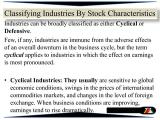 Classifying Industries By Stock Characteristics
Industries can be broadly classified as either Cyclical or
Defensive.
Few, if any, industries are immune from the adverse effects
of an overall downturn in the business cycle, but the term
cyclical applies to industries in which the effect on earnings
is most pronounced.
• Cyclical Industries: They usually are sensitive to global
economic conditions, swings in the prices of international
commodities markets, and changes in the level of foreign
exchange. When business conditions are improving,
earnings tend to rise dramatically.
 