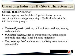 Cyclical Industries contd
Interest expenses on the debt of cyclical industries can
accentuate these swings in earnings. Cyclical industries fall
into three main groups:
• Commodity basic cyclical, such as forest products, mining,
and chemicals
• Industrial cyclical, such as transportation, capital goods,
and basic industries (steel, building materials)
• Consumer cyclical, such as merchandising companies and
automobiles
Classifying Industries By Stock Characteristics
 