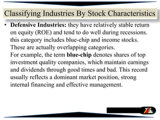 • Defensive Industries: they have relatively stable return
on equity (ROE) and tend to do well during recessions.
this category includes blue-chip and income stocks.
These are actually overlapping categories.
For example, the term blue-chip denotes shares of top
investment quality companies, which maintain earnings
and dividends through good times and bad. This record
usually reflects a dominant market position, strong
internal financing and effective management.
Classifying Industries By Stock Characteristics
 