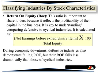 • Return On Equity (Roe): This ratio is important to
shareholders because it reflects the profitability of their
capital in the business. It is key to understanding/
comparing defensive to cyclical industries. It is calculated
as:
During economic downturns, defensive industries also
demonstrate falling ROE, but their ROE falls less
dramatically than those of cyclical industries.
Classifying Industries By Stock Characteristics
(Net Earnings before extraordinary Items) X 100
Total Equity
 