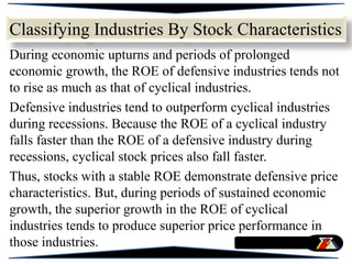 During economic upturns and periods of prolonged
economic growth, the ROE of defensive industries tends not
to rise as much as that of cyclical industries.
Defensive industries tend to outperform cyclical industries
during recessions. Because the ROE of a cyclical industry
falls faster than the ROE of a defensive industry during
recessions, cyclical stock prices also fall faster.
Thus, stocks with a stable ROE demonstrate defensive price
characteristics. But, during periods of sustained economic
growth, the superior growth in the ROE of cyclical
industries tends to produce superior price performance in
those industries.
Classifying Industries By Stock Characteristics
 