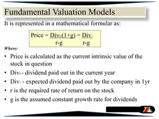 It is represented in a mathematical formular as:
Where:
• Price is calculated as the current intrinsic value of the
stock in question
• Div0 - dividend paid out in the current year
• Div1 - expected dividend paid out by the company in 1yr
• r is the required rate of return on the stock
• g is the assumed constant growth rate for dividends
Price = Div0 (1+g) = Div1
r-g r-g
Fundamental Valuation Models
 