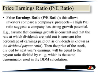 Price Earnings Ratio (P/E Ratio)
• Price Earnings Ratio (P/E Ratio): this allows
investors compare a companys’ prospects - a high P/E
ratio suggests a company has strong growth potential.
E.g., assume that earnings growth is constant and that the
rate at which dividends are paid out is constant (the
percentage of earnings paid out as dividends is known as
the dividend payout ratio). Then the price of the stock,
divided by next year’s earnings, will be equal to the
payout ratio divided by r – g, which is the same
denominator used in the DDM calculation.
 