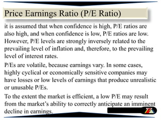 it is assumed that when confidence is high, P/E ratios are
also high, and when confidence is low, P/E ratios are low.
However, P/E levels are strongly inversely related to the
prevailing level of inflation and, therefore, to the prevailing
level of interest rates.
P/Es are volatile, because earnings vary. In some cases,
highly cyclical or economically sensitive companies may
have losses or low levels of earnings that produce unrealistic
or unusable P/Es.
To the extent the market is efficient, a low P/E may result
from the market’s ability to correctly anticipate an imminent
decline in earnings.
Price Earnings Ratio (P/E Ratio)
 