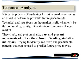 Technical Analysis
It is is the process of analyzing historical market action in
an effort to determine probable future price trends.
Technical analysts focus on the market itself, whether it be
the commodity, equity, interest rate or foreign exchange
market.
They study, and plot on charts, past and present
movements of prices, the volume of trading, statistical
indicators – trying to identify recurrent and predictable
patterns that can be used to predict future price moves.
 