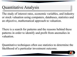 The study of interest rates, economic variables, and industry
or stock valuation using computers, databases, statistics and
an objective, mathematical approach to valuation.
There is a search for patterns and the reasons behind these
patterns in order to identify and profit from anomalies in
valuation.
Quantitative techniques often use statistics to determine the
likelihood of a particular investment outcome.
Quantitative Analysis
 