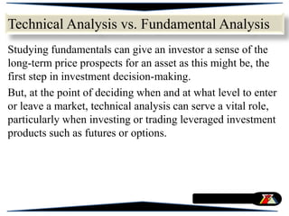 Studying fundamentals can give an investor a sense of the
long-term price prospects for an asset as this might be, the
first step in investment decision-making.
But, at the point of deciding when and at what level to enter
or leave a market, technical analysis can serve a vital role,
particularly when investing or trading leveraged investment
products such as futures or options.
Technical Analysis vs. Fundamental Analysis
 