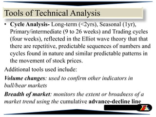 • Cycle Analysis- Long-term (<2yrs), Seasonal (1yr),
Primary/intermediate (9 to 26 weeks) and Trading cycles
(four weeks), reflected in the Elliot wave theory that that
there are repetitive, predictable sequences of numbers and
cycles found in nature and similar predictable patterns in
the movement of stock prices.
Additional tools used include:
Volume changes: used to confirm other indicators in
bull/bear markets
Breadth of market: monitors the extent or broadness of a
market trend using the cumulative advance-decline line
Tools of Technical Analysis
 