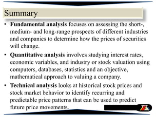 Summary
• Fundamental analysis focuses on assessing the short-,
medium- and long-range prospects of different industries
and companies to determine how the prices of securities
will change.
• Quantitative analysis involves studying interest rates,
economic variables, and industry or stock valuation using
computers, databases, statistics and an objective,
mathematical approach to valuing a company.
• Technical analysis looks at historical stock prices and
stock market behavior to identify recurring and
predictable price patterns that can be used to predict
future price movements.
 