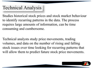 Studies historical stock prices and stock market behaviour
to identify recurring patterns in the data. The process
requires large amounts of information, can be time
consuming and cumbersome.
Technical analysts study price movements, trading
volumes, and data on the number of rising and falling
stock issues over time looking for recurring patterns that
will allow them to predict future stock price movements.
Technical Analysis
 