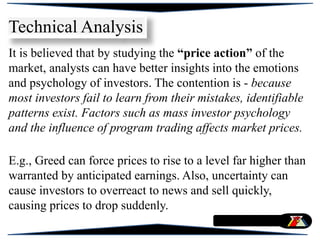 It is believed that by studying the “price action” of the
market, analysts can have better insights into the emotions
and psychology of investors. The contention is - because
most investors fail to learn from their mistakes, identifiable
patterns exist. Factors such as mass investor psychology
and the influence of program trading affects market prices.
E.g., Greed can force prices to rise to a level far higher than
warranted by anticipated earnings. Also, uncertainty can
cause investors to overreact to news and sell quickly,
causing prices to drop suddenly.
Technical Analysis
 