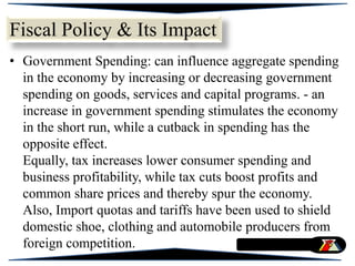 • Government Spending: can influence aggregate spending
in the economy by increasing or decreasing government
spending on goods, services and capital programs. - an
increase in government spending stimulates the economy
in the short run, while a cutback in spending has the
opposite effect.
Equally, tax increases lower consumer spending and
business profitability, while tax cuts boost profits and
common share prices and thereby spur the economy.
Also, Import quotas and tariffs have been used to shield
domestic shoe, clothing and automobile producers from
foreign competition.
Fiscal Policy & Its Impact
 