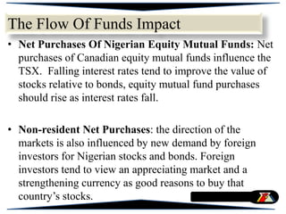 • Net Purchases Of Nigerian Equity Mutual Funds: Net
purchases of Canadian equity mutual funds influence the
TSX. Falling interest rates tend to improve the value of
stocks relative to bonds, equity mutual fund purchases
should rise as interest rates fall.
• Non-resident Net Purchases: the direction of the
markets is also influenced by new demand by foreign
investors for Nigerian stocks and bonds. Foreign
investors tend to view an appreciating market and a
strengthening currency as good reasons to buy that
country’s stocks.
The Flow Of Funds Impact
 