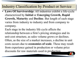 • Laws Of Survivorship: All industries exhibit a life-cycle
characterized by Initial or Emerging Growth, Rapid
Growth, Maturity and Decline. But length of each stage
varies from industry to industry and from company to
company.
Each stage in the industry life cycle affects the
relationship between a firm’s pricing strategies and its
unit cost structure, as sales volume grows or declines.
Often, as the size of a market increases, a decline in unit
costs occurs due to economies of scale. These may result
from experience gained in production or volume price
discounts for raw materials used in production.
Industry Classification by Product or Service
 