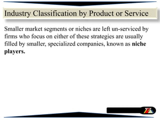 Smaller market segments or niches are left un-serviced by
firms who focus on either of these strategies are usually
filled by smaller, specialized companies, known as niche
players.
Industry Classification by Product or Service
 