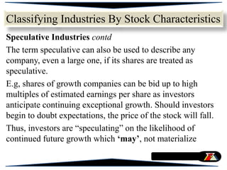 Speculative Industries contd
The term speculative can also be used to describe any
company, even a large one, if its shares are treated as
speculative.
E.g, shares of growth companies can be bid up to high
multiples of estimated earnings per share as investors
anticipate continuing exceptional growth. Should investors
begin to doubt expectations, the price of the stock will fall.
Thus, investors are “speculating” on the likelihood of
continued future growth which ‘may’, not materialize
Classifying Industries By Stock Characteristics
 