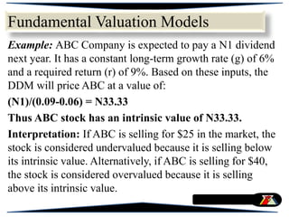 Example: ABC Company is expected to pay a N1 dividend
next year. It has a constant long-term growth rate (g) of 6%
and a required return (r) of 9%. Based on these inputs, the
DDM will price ABC at a value of:
(N1)/(0.09-0.06) = N33.33
Thus ABC stock has an intrinsic value of N33.33.
Interpretation: If ABC is selling for $25 in the market, the
stock is considered undervalued because it is selling below
its intrinsic value. Alternatively, if ABC is selling for $40,
the stock is considered overvalued because it is selling
above its intrinsic value.
Fundamental Valuation Models
 