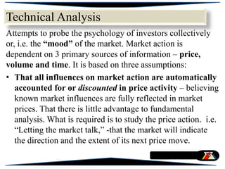 Attempts to probe the psychology of investors collectively
or, i.e. the “mood” of the market. Market action is
dependent on 3 primary sources of information – price,
volume and time. It is based on three assumptions:
• That all influences on market action are automatically
accounted for or discounted in price activity – believing
known market influences are fully reflected in market
prices. That there is little advantage to fundamental
analysis. What is required is to study the price action. i.e.
“Letting the market talk,” -that the market will indicate
the direction and the extent of its next price move.
Technical Analysis
 