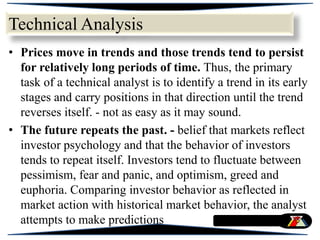 • Prices move in trends and those trends tend to persist
for relatively long periods of time. Thus, the primary
task of a technical analyst is to identify a trend in its early
stages and carry positions in that direction until the trend
reverses itself. - not as easy as it may sound.
• The future repeats the past. - belief that markets reflect
investor psychology and that the behavior of investors
tends to repeat itself. Investors tend to fluctuate between
pessimism, fear and panic, and optimism, greed and
euphoria. Comparing investor behavior as reflected in
market action with historical market behavior, the analyst
attempts to make predictions
Technical Analysis
 