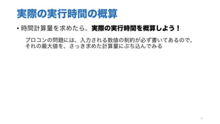 実際の実行時間の概算
• 時間計算量を求めたら、実際の実行時間を概算しよう！
プロコンの問題には、入力される数値の制約が必ず書いてあるので、
それの最大値を、さっき求めた計算量にぶち込んでみる
11
 