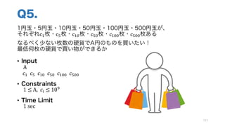 Q5.
1円玉・5円玉・10円玉・50円玉・100円玉・500円玉が、
それぞれ𝑐Q枚・𝑐o枚・𝑐Qp枚・𝑐op枚・𝑐Qpp枚・𝑐opp枚ある
なるべく少ない枚数の硬貨でA円のものを買いたい！
最低何枚の硬貨で買い物ができるか
• Input
A
𝑐Q		𝑐o		𝑐Qp		𝑐op		𝑐Qpp		𝑐opp
• Constraints
1	≤	A,		𝑐k ≤	10]
• Time Limit
1 sec
112
 