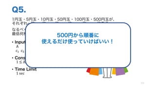 Q5.
1円玉・5円玉・10円玉・50円玉・100円玉・500円玉が、
それぞれ𝑐Q枚・𝑐o枚・𝑐Qp枚・𝑐op枚・𝑐Qpp枚・𝑐opp枚ある
なるべく少ない枚数の硬貨でA円のものを買いたい！
最低何枚の硬貨で買い物ができるか
• Input
A
𝑐Q		𝑐o		𝑐Qp		𝑐op		𝑐Qpp		𝑐opp
• Constraints
1	≤	A,		𝑐k ≤	10]
• Time Limit
1 sec
113
500円から順番に
使えるだけ使っていけばいい！
この手法を 貪欲法 とよぶ
 