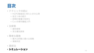 目次
• テクニックの前に
• HCPC勉強会に来たときの心得
• 役立つ本の紹介
• 時間計算量の気持ち
• C++の便利機能入門
• 全探索
• 線形探索
• 深さ優先探索
• 簡単な算数
• 最大公約数と最小公倍数
• 素数判定
• 貪欲法
• シミュレーション 116
 
