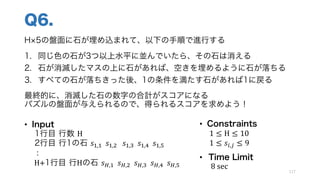 Q6.
H 5の盤面に石が埋め込まれて、以下の手順で進行する
1. 同じ色の石が3つ以上水平に並んでいたら、その石は消える
2. 石が消滅したマスの上に石があれば、空きを埋めるように石が落ちる
3. すべての石が落ちきった後、1の条件を満たす石があれば1に戻る
最終的に、消滅した石の数字の合計がスコアになる
パズルの盤面が与えられるので、得られるスコアを求めよう！
117
• Input
1行目 行数 H
2行目 行1の石 𝑠Q,Q		𝑠Q,1			𝑠Q,r		𝑠Q,:		𝑠Q,o
:
H+1行目 行Hの石 𝑠T,Q		𝑠T,1		𝑠T,r		𝑠T,:		𝑠T,o
• Constraints
1 ≤ H ≤ 10
1 ≤ 𝑠k,s ≤ 9
• Time Limit
8	sec
 