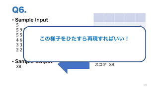 Q6.
• Sample Input
5
5	9	5	5	9
5	5	6	9	9
4	6	3	6	9
3	3	2	9	9
2	2	1	1	1
• Sample Output
38
125
9
9 9
5 9 6 9
4 6 6 9 9
スコア: 38
この様子をひたすら再現すればいい！
この手法を シミュレーション とよぶ
 