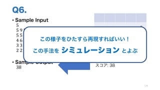 Q6.
• Sample Input
5
5	9	5	5	9
5	5	6	9	9
4	6	3	6	9
3	3	2	9	9
2	2	1	1	1
• Sample Output
38
126
9
9 9
5 9 6 9
4 6 6 9 9
スコア: 38
この様子をひたすら再現すればいい！
この手法を シミュレーション とよぶ
 