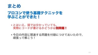 まとめ
プロコンで使う基礎テクニックを
学ぶことができた！
• とはいえ、頭では分かっていても、
実際にコードが書けるかどうかは別問題！
• 今日の内容に関連する問題を付録につけておいたので、
頑張って解こう！
129
 