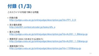付録 (1/3)
このスライドの写経で解ける問題
• 約数の数
http://judge.u-aizu.ac.jp/onlinejudge/description.jsp?id=ITP1_3_D
• 深さ優先探索
http://atc001.contest.atcoder.jp/tasks/dfs_a
• 最大公約数
http://judge.u-aizu.ac.jp/onlinejudge/description.jsp?id=ALDS1_1_B&lang=jp
• 素数判定 (MAX_Nを修正する必要あり)
http://judge.u-aizu.ac.jp/onlinejudge/description.jsp?id=ALDS1_1_C&lang=jp
• 連鎖消滅パズル
http://judge.u-aizu.ac.jp/onlinejudge/description.jsp?id=1193&lang=jp
130
 