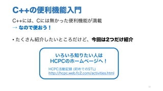 C++の便利機能入門
C++には、Cには無かった便利機能が満載
→ なので使おう！
• たくさん紹介したいところだけど、今回は2つだけ紹介
15
いろいろ知りたい人は
HCPCのホームページへ！
HCPC活動記録 (初めてのSTL)
http://hcpc.web.fc2.com/activities.html
 